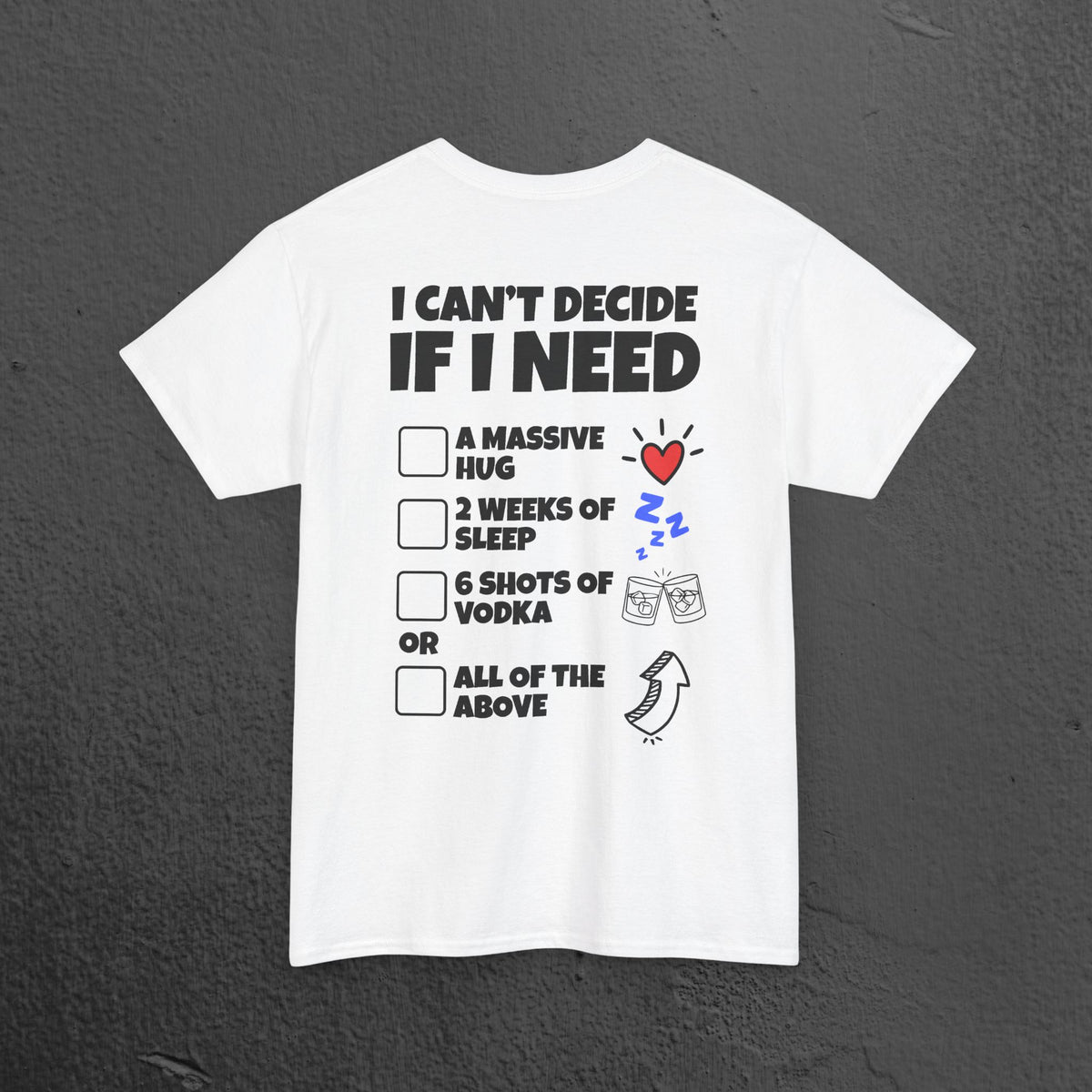 I can't decide If i need a hug, 2 weeks of sleep, six shots of vodka or all of the above - Funny Graphic Tee Shirt (Backprint Edition)